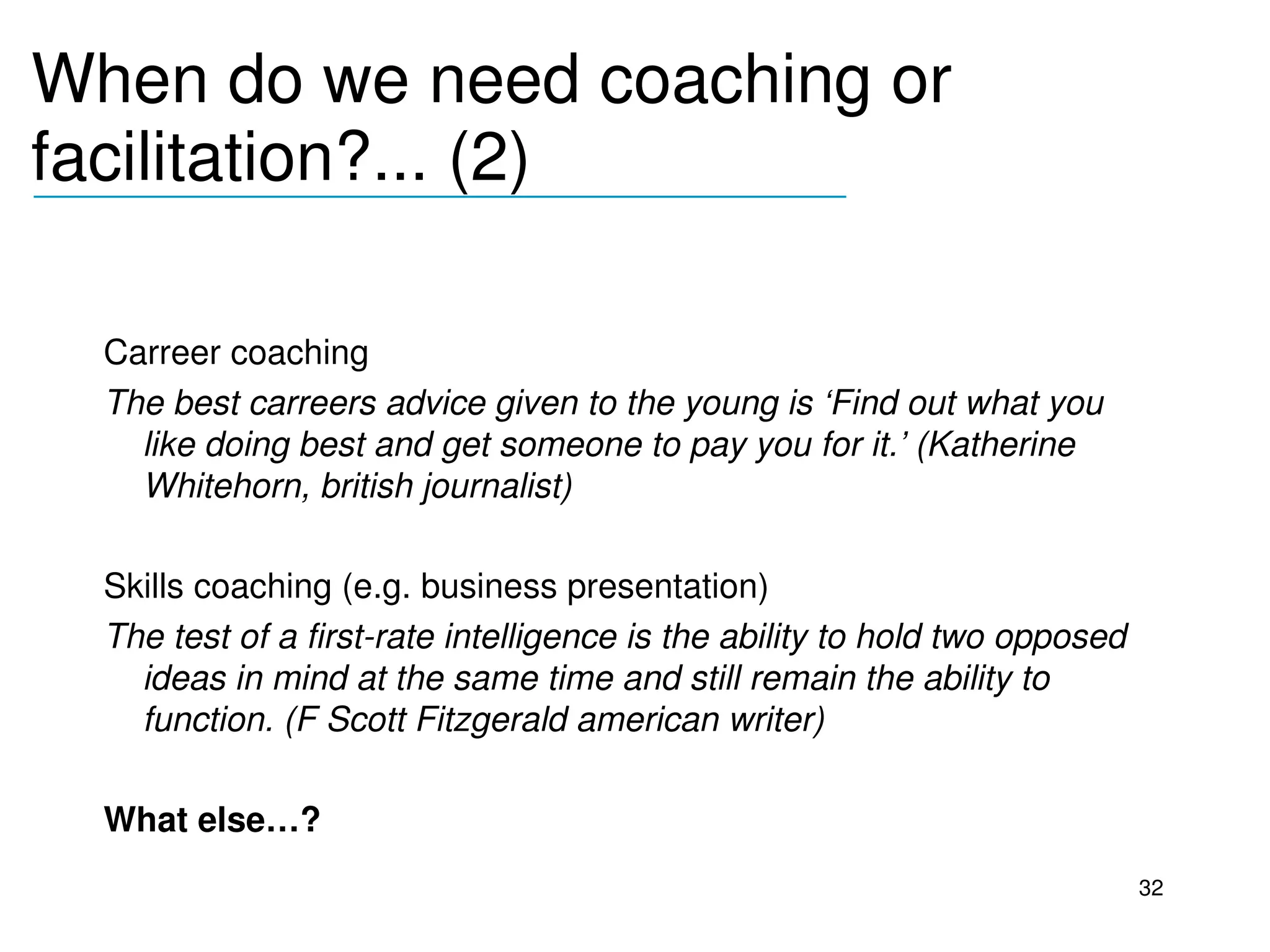 When do we need coaching or 
facilitation?... (2)
__________________________________



  Carreer coaching
  The best carreers advice given to the young is ‘Find out what you 
    like doing best and get someone to pay you for it.’ (Katherine 
    Whitehorn, british journalist)

  Skills coaching (e.g. business presentation)
  The test of a first­rate intelligence is the ability to hold two opposed 
    ideas in mind at the same time and still remain the ability to 
    function. (F Scott Fitzgerald american writer)

  What else…?
                                                                              32
 