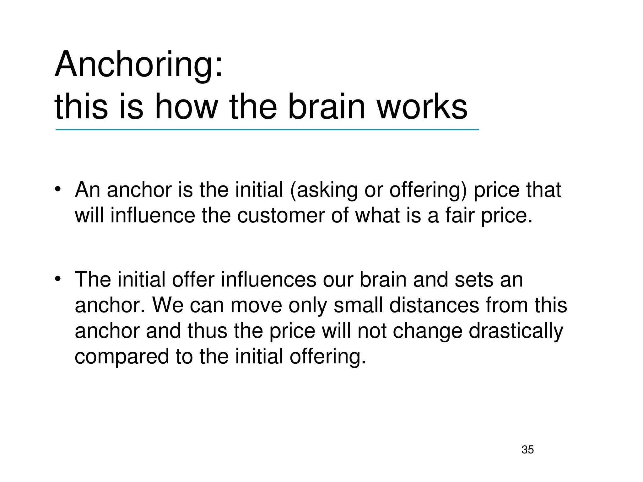 Anchoring: 
this is how the brain works
___________________________________


• An anchor is the initial (asking or offering) price that 
  will influence the customer of what is a fair price.

• The initial offer influences our brain and sets an 
  anchor. We can move only small distances from this 
  anchor and thus the price will not change drastically 
  compared to the initial offering.



                                                     35
 