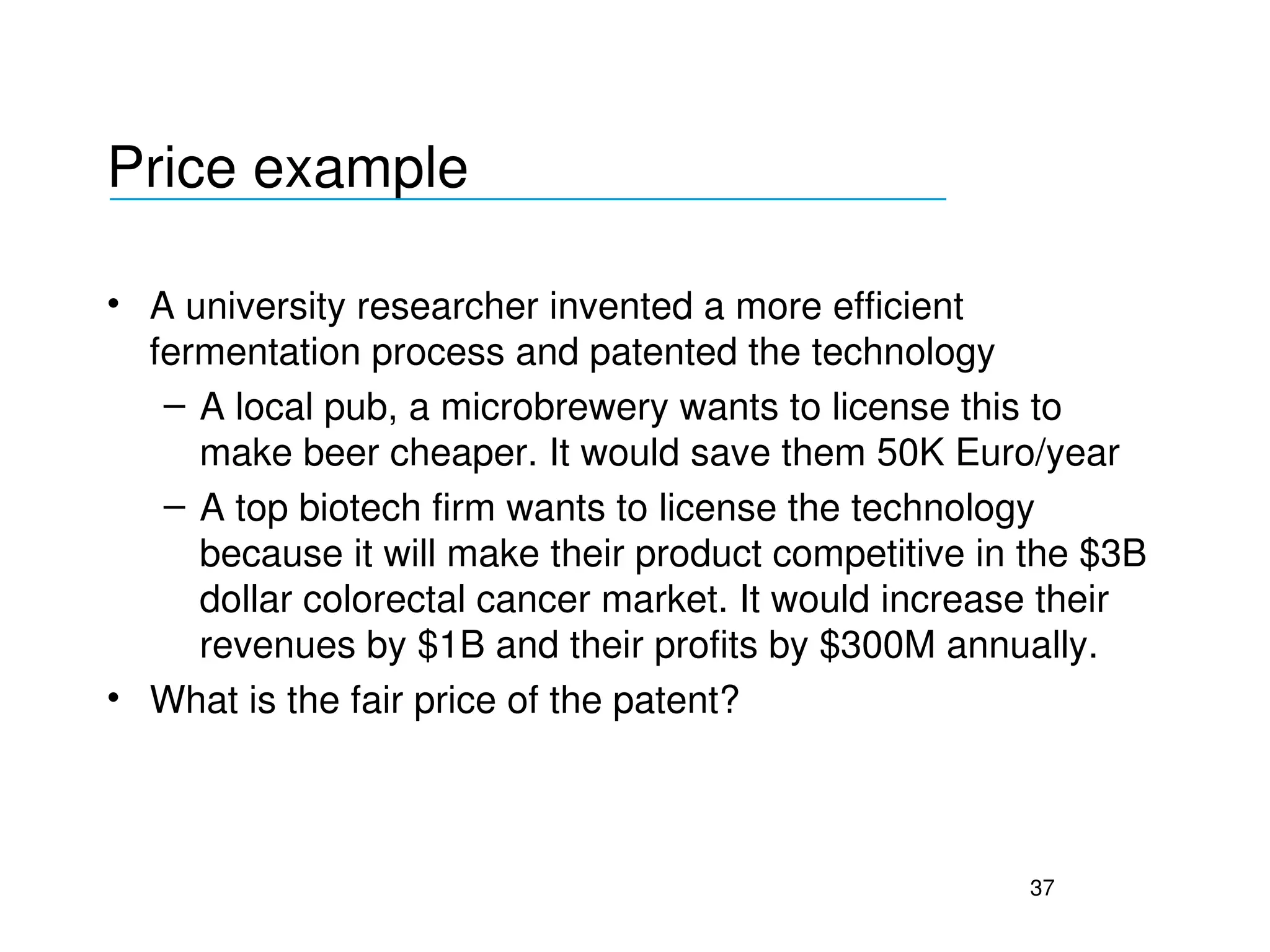Price example
___________________________________

• A university researcher invented a more efficient 
  fermentation process and patented the technology
   – A local pub, a microbrewery wants to license this to 
     make beer cheaper. It would save them 50K Euro/year
   – A top biotech firm wants to license the technology 
     because it will make their product competitive in the $3B 
     dollar colorectal cancer market. It would increase their 
     revenues by $1B and their profits by $300M annually.
• What is the fair price of the patent?



                                                       37
 
