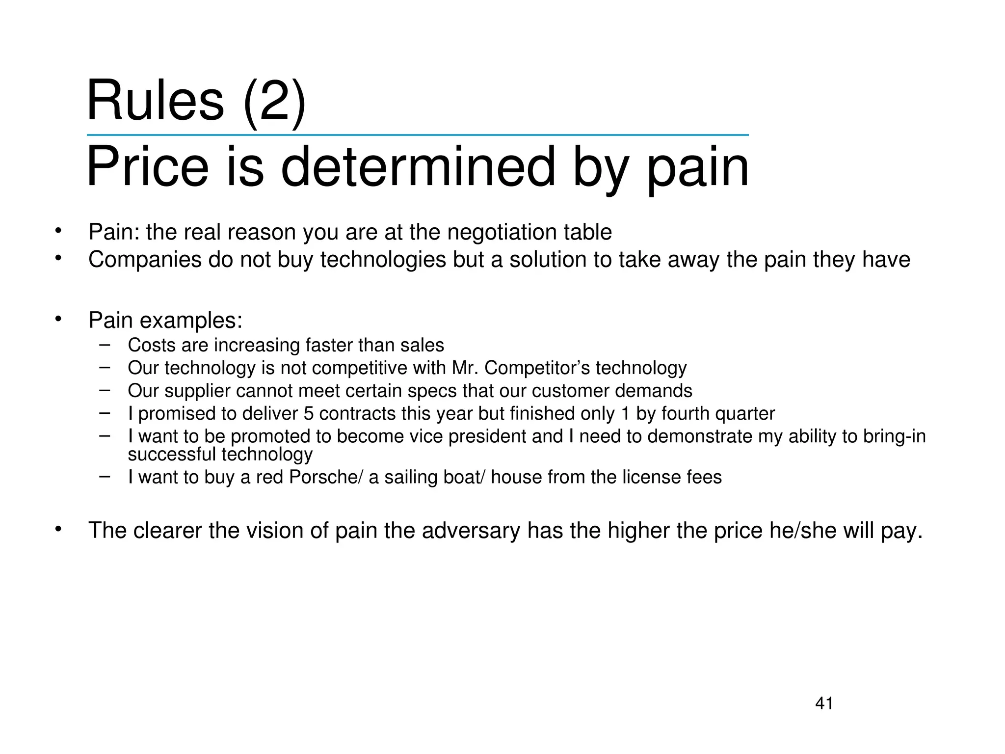 Rules (2) 
    ___________________________________
    Price is determined by pain
•   Pain: the real reason you are at the negotiation table
•   Companies do not buy technologies but a solution to take away the pain they have

•   Pain examples:
     – Costs are increasing faster than sales 
     – Our technology is not competitive with Mr. Competitor’s technology
     – Our supplier cannot meet certain specs that our customer demands
     – I promised to deliver 5 contracts this year but finished only 1 by fourth quarter
     – I want to be promoted to become vice president and I need to demonstrate my ability to bring­in 
       successful technology
     – I want to buy a red Porsche/ a sailing boat/ house from the license fees

•   The clearer the vision of pain the adversary has the higher the price he/she will pay.




                                                                                         41
 