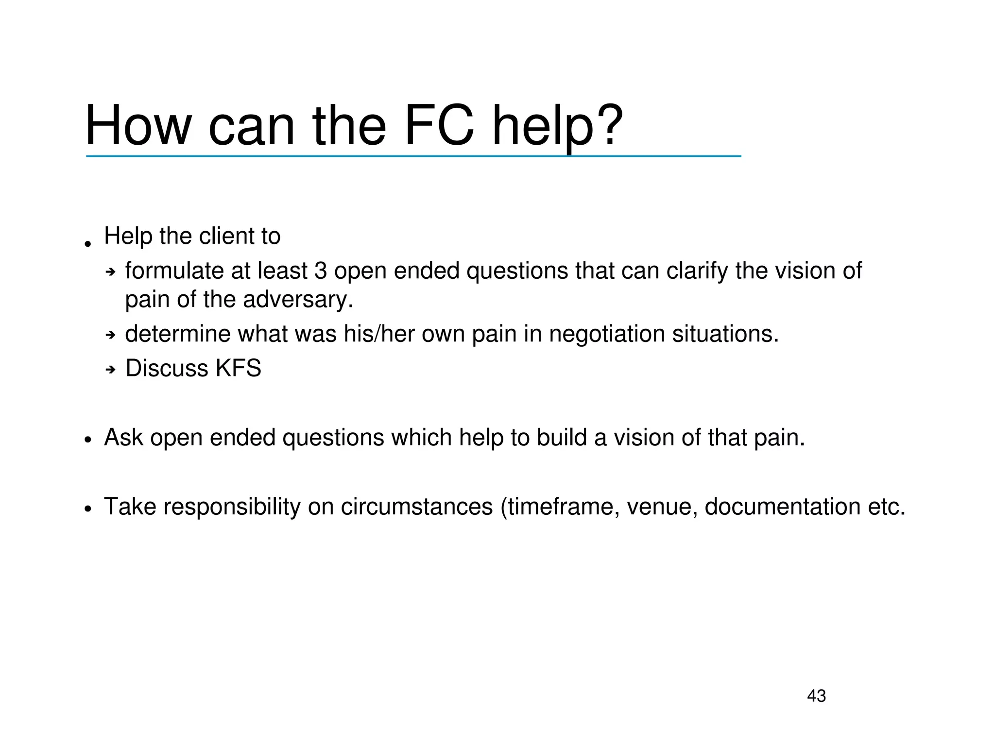 How can the FC help?
___________________________________


• Help the client to 
  ➔ formulate at least 3 open ended questions that can clarify the vision of 

    pain of the adversary.
  ➔ determine what was his/her own pain in negotiation situations.


  ➔ Discuss KFS




●   Ask open ended questions which help to build a vision of that pain.

●   Take responsibility on circumstances (timeframe, venue, documentation etc.




                                                                          43
 