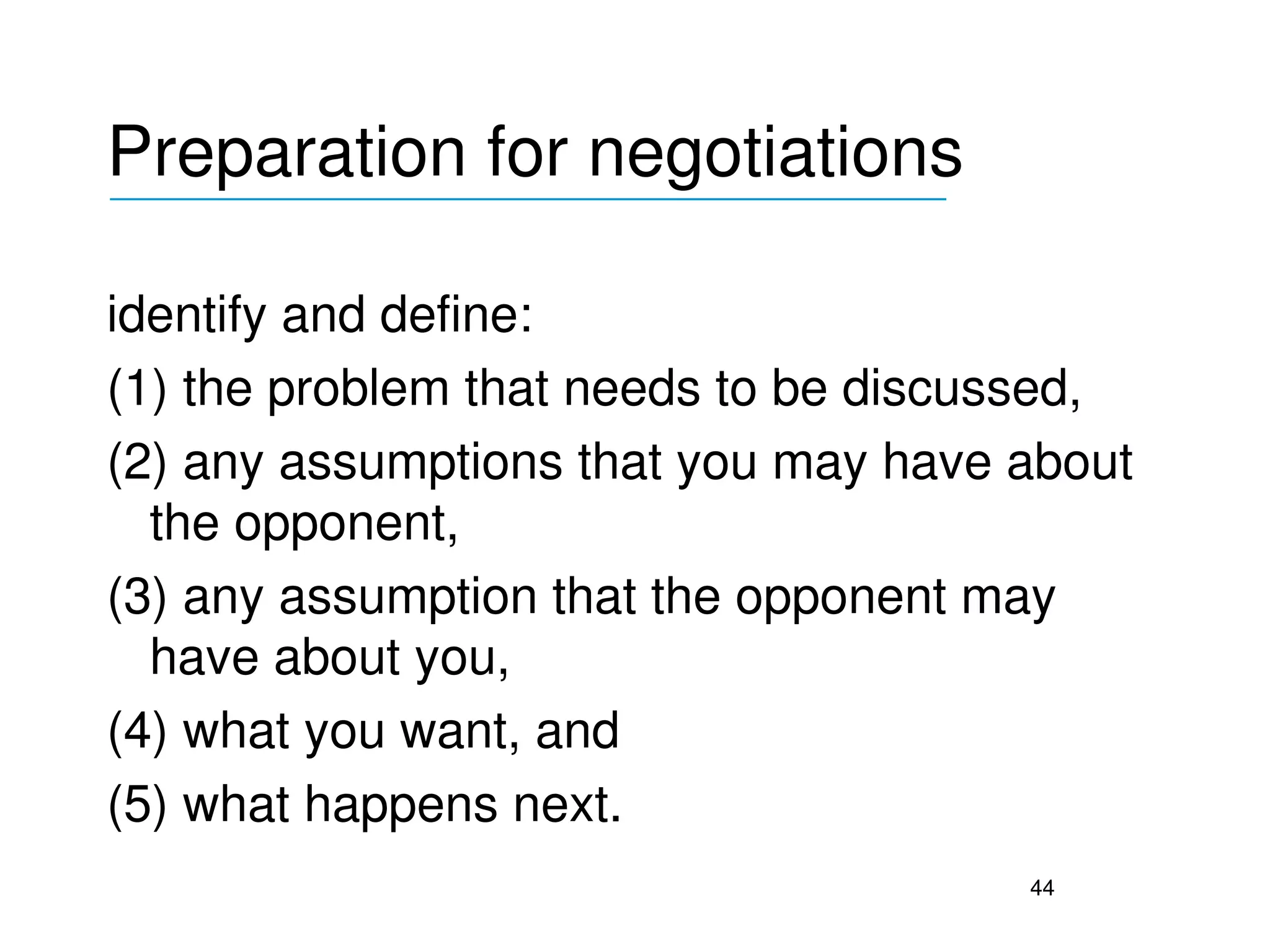 Preparation for negotiations
___________________________________


identify and define:
(1) the problem that needs to be discussed, 
(2) any assumptions that you may have about 
  the opponent, 
(3) any assumption that the opponent may 
  have about you, 
(4) what you want, and 
(5) what happens next.
                                       44
 