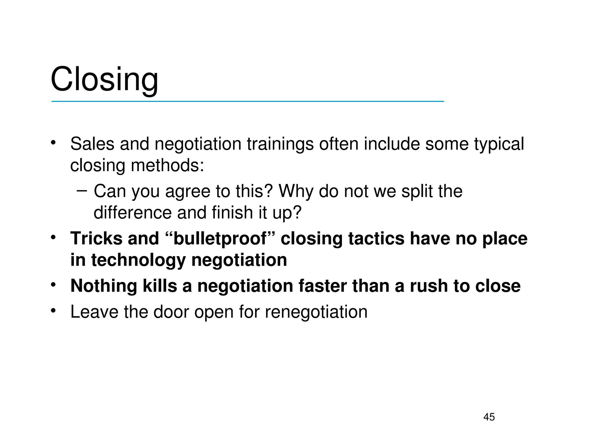 Closing
___________________________________

• Sales and negotiation trainings often include some typical 
  closing methods:
   – Can you agree to this? Why do not we split the 
     difference and finish it up?
• Tricks and “bulletproof” closing tactics have no place 
  in technology negotiation
• Nothing kills a negotiation faster than a rush to close
• Leave the door open for renegotiation




                                                      45
 