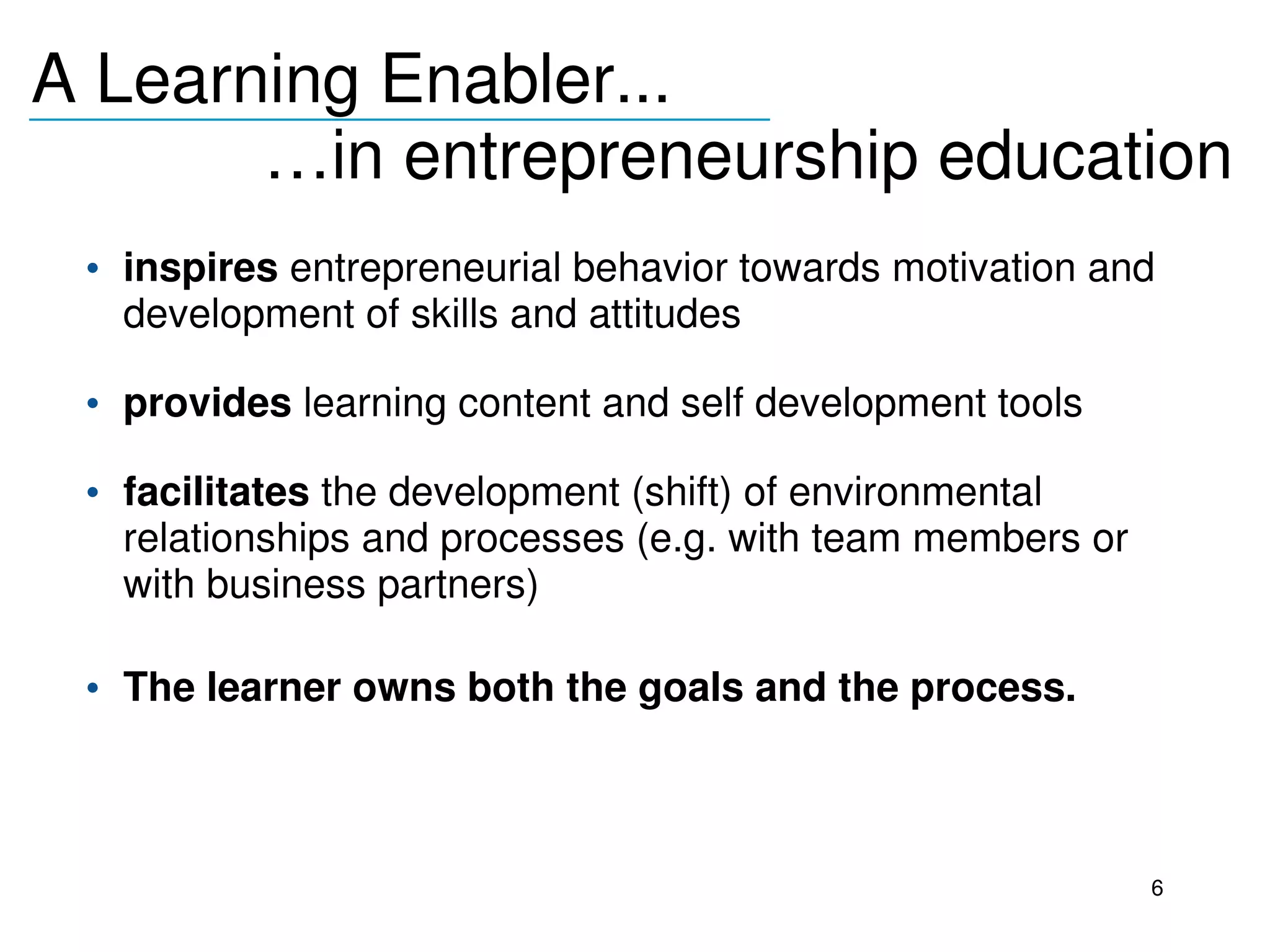 A Learning Enabler...
_______________________________
              …in entrepreneurship education
     • inspires entrepreneurial behavior towards motivation and 
       development of skills and attitudes
  
     • provides learning content and self development tools
  
     • facilitates the development (shift) of environmental 
       relationships and processes (e.g. with team members or 
       with business partners)

     • The learner owns both the goals and the process.



                                                                 6
 