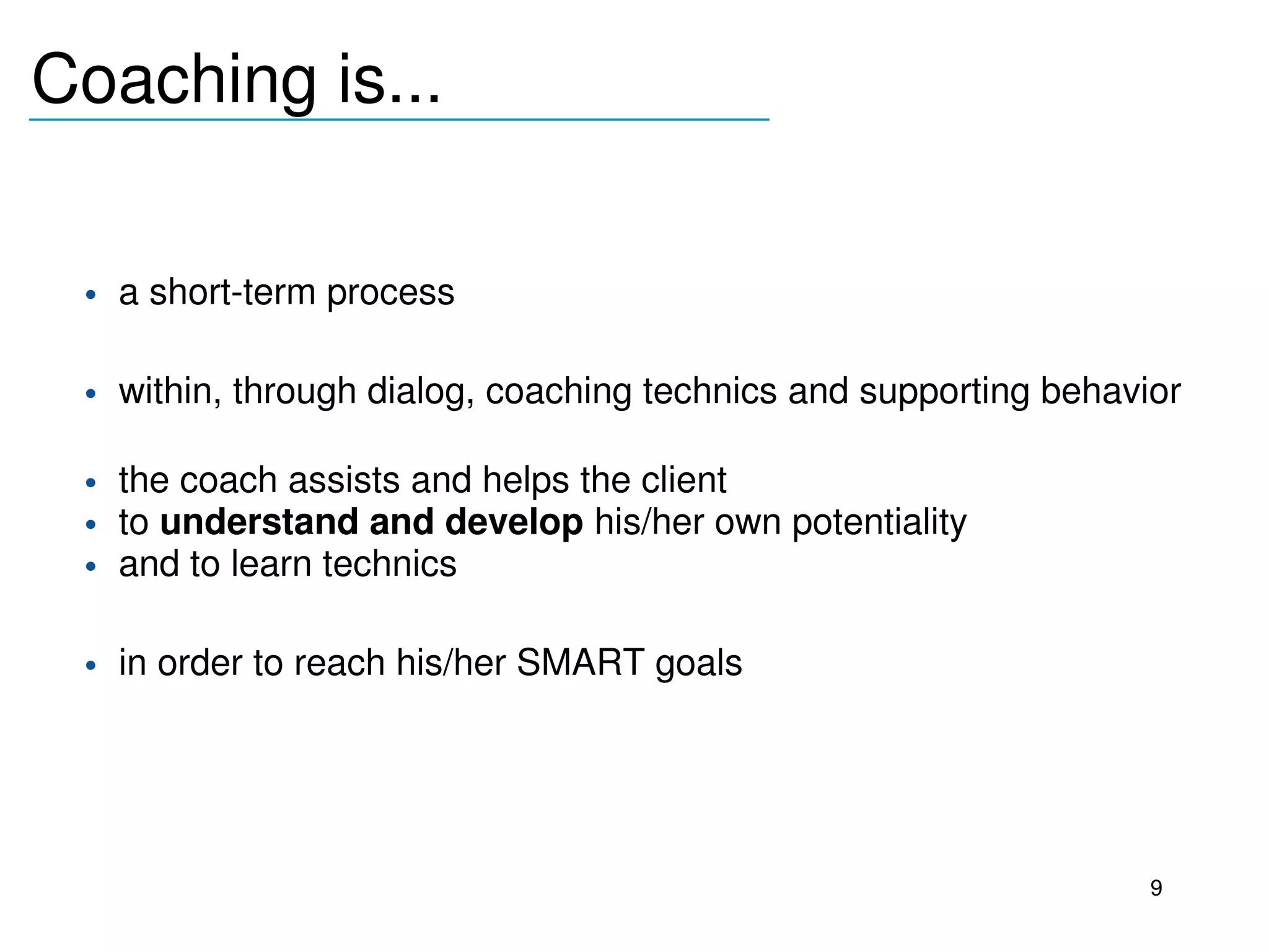 Coaching is...
_______________________________



     • a short­term process

     • within, through dialog, coaching technics and supporting behavior

     • the coach assists and helps the client 
     • to understand and develop his/her own potentiality
     • and to learn technics

     • in order to reach his/her SMART goals 
  




                                                                      9
 