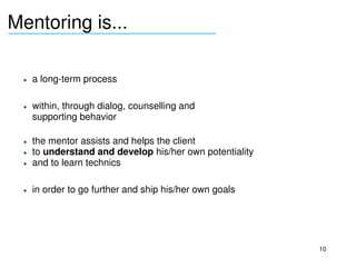 Mentoring is...
_______________________________



     • a long­term process

     • within, through dialog, counselling and 
       supporting behavior

     • the mentor assists and helps the client 
     • to understand and develop his/her own potentiality
     • and to learn technics

     • in order to go further and ship his/her own goals
  




                                                            10
 