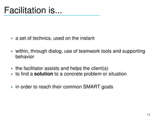 Facilitation is...
_______________________________



     • a set of technics, used on the instant

     • within, through dialog, use of teamwork tools and supporting 
       behavior

     • the facilitator assists and helps the client(s) 
     • to find a solution to a concrete problem or situation

     • in order to reach their common SMART goals 
  



                                                                       11
 