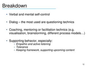 Breakdown
_______________________________

     • Verbal and mental self­control

     • Dialog – the most used are questioning technics

     • Coaching, mentoring or facilitation technics (e.g. 
       visualisation, brainstorming, different process models…)

     • Supporting behavior, especially:
          o Empathic and active listening
          o Tolerance
          o Keeping framework, supporting upcoming content

  

                                                             12
 