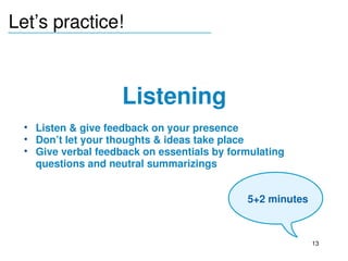 Let’s practice!
_______________________________




                        Listening
     • Listen & give feedback on your presence
     • Don’t let your thoughts & ideas take place
     • Give verbal feedback on essentials by formulating 
       questions and neutral summarizings

  
                                                 5+2 minutes



                                                               13
 