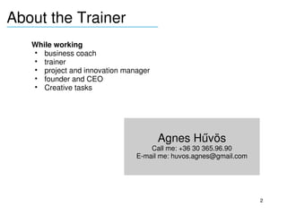 About the Trainer
____________________________

    While working
      • business coach
      • trainer
      • project and innovation manager
      • founder and CEO
      • Creative tasks
     
     
     


                                         Agnes Hűvös
                                      Call me: +36 30 365.96.90
                                  E­mail me: huvos.agnes@gmail.com




                                                                     2
 