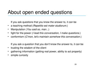 About open ended questions
_____________________________________________

    If you ask questions that you know the answer to, it can be
•   a teaching method (Repetitio est mater studiorum.)
•   Manipulation (You said so, man...)
•   fight for the power (I lead this conversation, I make questions.)
•   conformism (C'mon, let's maintain somehow this conversation.)

  If you ask a question that you don't know the answer to, it can be
• trusting the wisdom of the client
• gathering information (getting real power, ability to act properly)
• simple curiosity


                                                              29
 