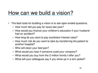 How can we build a vision?
___________________________________

• The best tools for building a vision is to ask open­ended questions.
   – How much did you pay for taxes last year?
   – How would you finance your children’s education if your husband 
     had an accident?
   – How long do you want to pay exorbitant interest rates?
   – How much risk do you want to take by transferring the patient to 
     another hospital?
   – Who will clean your bed pan?
   – What would you lose if someone sued your company?
   – What would you buy from the 2 million forints I offer you?
   – What will your colleagues say if you show up in a torn jacket?


                                                            30
 