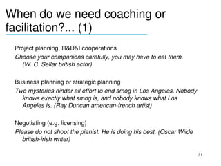 When do we need coaching or 
facilitation?... (1)
__________________________________

 Project planning, R&D&I cooperations
 Choose your companions carefully, you may have to eat them. 
   (W. C. Sellar british actor)

 Business planning or strategic planning
 Two mysteries hinder all effort to end smog in Los Angeles. Nobody 
   knows exactly what smog is, and nobody knows what Los 
   Angeles is. (Ray Duncan american­french artist)

 Negotiating (e.g. licensing)
 Please do not shoot the pianist. He is doing his best. (Oscar Wilde 
    british­irish writer)

                                                                        31
 