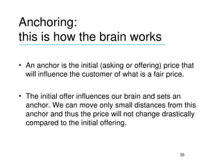 Anchoring: 
this is how the brain works
___________________________________


• An anchor is the initial (asking or offering) price that 
  will influence the customer of what is a fair price.

• The initial offer influences our brain and sets an 
  anchor. We can move only small distances from this 
  anchor and thus the price will not change drastically 
  compared to the initial offering.



                                                     35
 