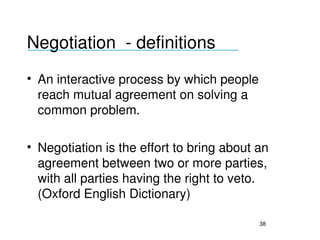 Negotiation  ­ definitions
___________________________________


• An interactive process by which people 
  reach mutual agreement on solving a 
  common problem.

• Negotiation is the effort to bring about an 
  agreement between two or more parties, 
  with all parties having the right to veto. 
  (Oxford English Dictionary)

                                           38
 