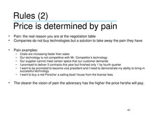 Rules (2) 
    ___________________________________
    Price is determined by pain
•   Pain: the real reason you are at the negotiation table
•   Companies do not buy technologies but a solution to take away the pain they have

•   Pain examples:
     – Costs are increasing faster than sales 
     – Our technology is not competitive with Mr. Competitor’s technology
     – Our supplier cannot meet certain specs that our customer demands
     – I promised to deliver 5 contracts this year but finished only 1 by fourth quarter
     – I want to be promoted to become vice president and I need to demonstrate my ability to bring­in 
       successful technology
     – I want to buy a red Porsche/ a sailing boat/ house from the license fees

•   The clearer the vision of pain the adversary has the higher the price he/she will pay.




                                                                                         41
 