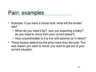 Pain: examples
___________________________________

• Example: if you have a house built, what will the builder 
  ask?
   – When do you need it by?  (are you expecting a baby?, 
     do you need to move from your current place?)
   – How uncomfortable is it to live with parents (or in­laws)?
• These factors determine the price more than the cost. The 
  real reason you want to move: you want to get out of your 
  current situation.




                                                        42
 
