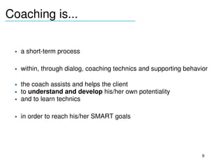 Coaching is...
_______________________________



     • a short­term process

     • within, through dialog, coaching technics and supporting behavior

     • the coach assists and helps the client 
     • to understand and develop his/her own potentiality
     • and to learn technics

     • in order to reach his/her SMART goals 
  




                                                                      9
 