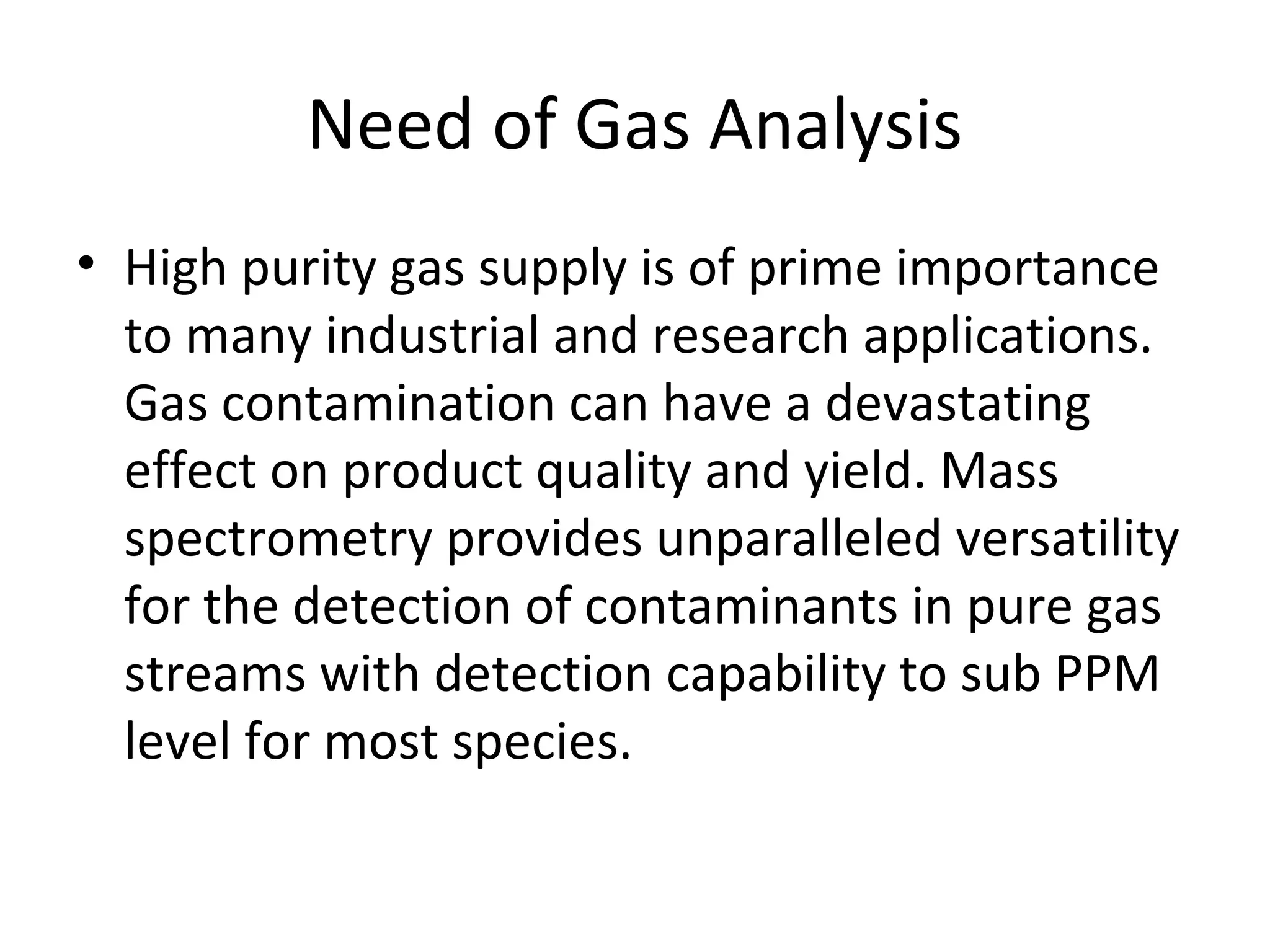 Need of Gas Analysis
• High purity gas supply is of prime importance
to many industrial and research applications.
Gas contamination can have a devastating
effect on product quality and yield. Mass
spectrometry provides unparalleled versatility
for the detection of contaminants in pure gas
streams with detection capability to sub PPM
level for most species.
 