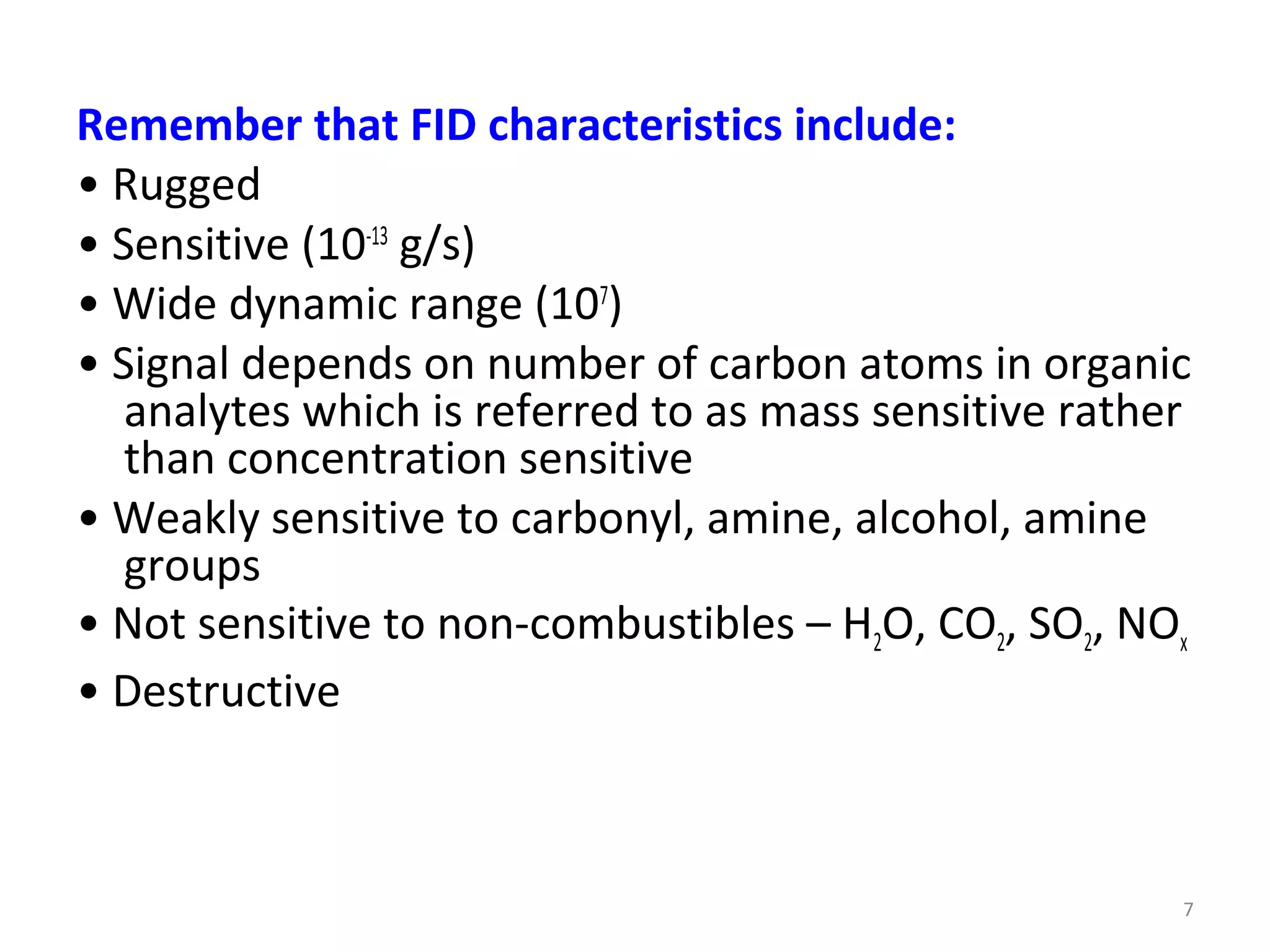7
Remember that FID characteristics include:
• Rugged
• Sensitive (10-13
g/s)
• Wide dynamic range (107
)
• Signal depends on number of carbon atoms in organic
analytes which is referred to as mass sensitive rather
than concentration sensitive
• Weakly sensitive to carbonyl, amine, alcohol, amine
groups
• Not sensitive to non-combustibles – H2O, CO2, SO2, NOx
• Destructive
 