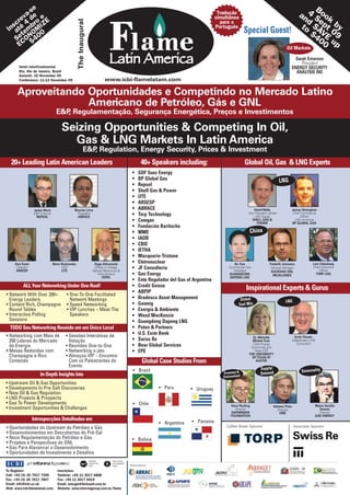 -se                                                                                                                                                                           B
        va de e
                                                                                                                                                    Tradução
                                                                                                                                                   simultânea
                                                                                                                                                                                   an 4 S ook
     re       o E                                                                                                                                                                     d e




                                                 The Inaugural
   scté 4 br IZ
 In a em OM
                                                                                                                                                     para o
                                                                                                                                                   Português                        to SA pt by
       t       0                                                                                                                                                    Special Guest!     $4 VE 09
    SeCON 40
           $                                                                                                                                                                             00 up
     E                                                                                                                                                                                           Oil Markets


       Hotel InterContinental
                                                                                  Latin America                                                                                                        Sarah Emerson
                                                                                                                                                                                                          President
                                                                                                                                                                                                     ENERGY SECURITY
       Rio, Rio de Janeiro, Brazil                                                                                                                                                                     ANALYSIS INC
       Summit: 10 November 09
       Conference: 11-12 November 09                                             www.icbi-flamelatam.com

      Aproveitando Oportunidades e Competindo no Mercado Latino
                   Americano de Petróleo, Gás e GNL
                                  E&P Regulamentação, Segurança Energética, Preços e Investimentos
                                     ,

                                     Seizing Opportunities & Competing In Oil,
                                       Gas & LNG Markets In Latin America
                                                          E&P Regulation, Energy Security, Prices & Investment
                                                             ,
   20+ Leading Latin American Leaders                                                                          40+ Speakers including:                              Global Oil, Gas & LNG Experts
                                                                                                        •    GDF Suez Energy
                                                                                                        •    BP Global Gas                                                                    LNG
                                                                                                        •    Repsol
                                                                                                        •    Shell Gas & Power
                                                                                                        •    UTE
                                                                                                        •    ARSESP
                 Javier Moro                 Ricardo Lima                                               •    ABRACE                                                       David Wells                James Straughan
                 E&P Director                  President                                                •    Torp Technology                                          Vice President Global          Chief Commercial
                   REPSOL                      ABRACE                                                                                                                      LNG Supply                     Officer
                                                                                                        •    Comgas                                                      SHELL GAS &
                                                                                                                                                                            POWER
                                                                                                                                                                                                       LNG Americas
                                                                                                                                                                                                     BP GLOBAL GAS
                                                                                                        •    Fundación Bariloche
                                                                                                        •    MME                                                       China
                                                                                                        •    IADB
                                                                                                        •    CBIE
                                                                                                        •    IETHA
                                                                                                        •    Macquarie-Tristone
     Zevi Kann                  Beno Ruchansky                         Hugo Altomonte                   •    Eletronuclear                                   Bo Xue                   Frederik Janssens           Lars Odeskaug
      Director
      ARSESP
                                     CEO
                                     UTE
                                                                       Officer in Charge,
                                                                      Natural Resources &
                                                                                                        •    JF Consultoria                              Commercial Vice
                                                                                                                                                            President
                                                                                                                                                                                       General Manager            Chief Executive
                                                                                                                                                                                                                      Officer
                                                                                                                                                                                       SOCIEDAD GNL
                                                                         Infra Division                 •    Gas Energy                                  GUANGDONG                      MEJILLONES                  TORP LNG
                                                                             CEPAL                                                                        DAPENG LNG
                                                                                                        •    Ente Regulador del Gas of Argentine
          ALL Your Networking Under One Roof!                                                           •    Credit Suisse
                                                                                                                                                                    Inspirational Experts & Gurus
                                                                                                        •    ABPIP
• Network With Over 200+                • One-To-One Facilitated
  Energy Leaders                          Network Meetings                                              •    Bradesco Asset Management                           Global                         LNG
• Content Rich, Champagne               • Speed Networking                                              •    Gasmig                                             Fuel Mix
  Round Tables                          • VIP Lunches – Meet The                                        •    Exergía & Ambiente
• Interactive Polling                     Speakers                                                      •    Wood MacKenzie
  Sessions                                                                                              •    Guangdong Dapeng LNG
  TODO Seu Networking Reunido em um Único Local                                                         •    Poten & Partners
• Networking com Mais de               • Sessões Interativas de                                         •    U.S. Exim Bank
                                                                                                                                                                        Dr. Michelle                  Andy Flower
  200 Líderes do Mercado                 Votação                                                        •    Swiss Re                                                   Michot Foss                 Independent LNG
                                                                                                                                                                        Chief Energy                   Consultant
  de Energia                           • Reuniões One-to-One                                            •    Bear Global Services                                      Economist and
• Mesas Redondas com                   • Networking a jato                                              •    EPE                                                         Head CEE
                                                                                                                                                                      THE UNIVERSITY
  Champagne e Rico                     • Almoços VIP – Encontre                                                                                                         OF TEXAS AT
  Conteúdo                               Com os Palestrantes do                                                Global Case Studies From:                                  AUSTIN
                                         Evento
                                                                                                                                                                               Supply/
                                                                                                         • Brazil                                     Economy &                                             Seasonality
                     In-Depth Insights Into                                                                                                                                    Demand
                                                                                                                                                      Environment
• Upstream Oil & Gas Opportunities
• Developments In Pre-Salt Discoveries                                                                                • Peru          • Uruguay
• New Oil & Gas Regulation
• LNG Projects & Prospects
• Gas To Power Developments                                                                              • Chile                                          Hans Rosling                                             Marco Aurélio
                                                                                                                                                                                        Adriano Pires
• Investment Opportunities & Challenges                                                                                                                     Director                      Director                   Tavares
                                                                                                                                                          GAPMINDER                         CBIE                     Director
                                                                                                                                                          FOUNDATION                                               GAS ENERGY
                 Introspecções Detalhadas em                                                                                          • Panama
                                                                                                                      • Argentina
• Oportunidades do Upstream do Petróleo e Gás                                                                                                          Coffee Break Sponsor                             Associate Sponsor
• Desenvolvimentos em Descobertas do Pré-Sal
• Nova Regulamentação do Petróleo e Gás                                                                 • Bolivia
• Projetos e Perspectivas do GNL
• Gás Para Alavancar o Desenvolvimento
• Oportunidades de Investimento e Desafios
                                                                 Elemental          Paper sourced
                                                                 Chlorine Free      from sustainable
                                                                 (ECF)              forests            Associations
To Register:                      Inscrições:
Call: +44 (0) 20 7017 7200        Telefone: +55 11 3017 6888
Fax: +44 (0) 20 7017 7807         Fax: +55 11 3017 6919
Email: info@icbi.co.uk            Email: energia@ibcbrasil.com.br
Web: www.icbi-flamelatam.com      Website: www.informagroup.com.br/flame
 