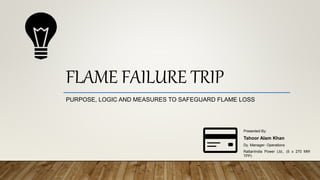 FLAME FAILURE TRIP
PURPOSE, LOGIC AND MEASURES TO SAFEGUARD FLAME LOSS
Presented By:
Tahoor Alam Khan
Dy. Manager- Operations
RattanIndia Power Ltd., (5 x 270 MW
TPP)
 