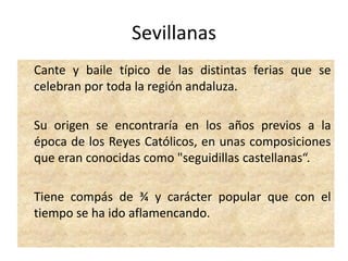 Sevillanas	Cante y baile típico de las distintas ferias que se celebran por toda la región andaluza.  	Su origen se encontraría en los años previos a la época de los Reyes Católicos, en unas composiciones que eran conocidas como "seguidillas castellanas“.	Tiene compás de ¾ y carácter popular que con el tiempo se ha ido aflamencando.