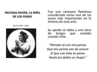 PASTORA PAVÓN, LA NIÑA DE LOS PEINES	Fue una cantaora flamenca considerada como una de las voces más importantes en la historia de este arte.Su apodo se debe a una letra de tangos que cantaba cuando niña: “Peinatetú con mis peines Que mis peines son de azúcar El que con ellos se peina Hasta los dedos se chupa.”(Sevilla 1890 – 1969) 