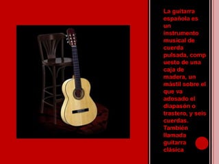 La guitarra española es un instrumento musical de cuerda pulsada, compuesto de una caja de madera, un mástil sobre el que va adosado el diapasón o trastero, y seis cuerdas. También llamada guitarra clásica .