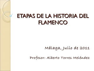 ETAPAS DE LA HISTORIA DEL FLAMENCO Málaga, Julio de 2011 Profesor: Alberto Torres Meléndez 