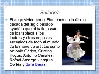 Bailaor/a El auge vivido por el Flamenco en la última década del siglo pasado  ayudó a que el baile pasara  de los tablaos a los  teatros y otros espacios  escénicos de todo el mundo,  de la mano de artistas como  Antonio Gades, Cristina  Hoyos, Antonio Canales,  Rafael Amargo, Joaquín  Cortés y  Sara Baras .  