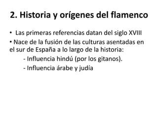 2. Historia y orígenes del flamenco
• Las primeras referencias datan del siglo XVIII
• Nace de la fusión de las culturas asentadas en
el sur de España a lo largo de la historia:
- Influencia hindú (por los gitanos).
- Influencia árabe y judía
 