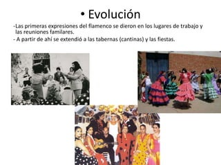 • Evolución
-Las primeras expresiones del flamenco se dieron en los lugares de trabajo y
las reuniones familares.
- A partir de ahí se extendió a las tabernas (cantinas) y las fiestas.

 