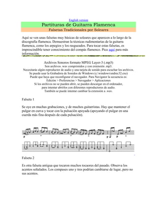 English version 
Partituras de Guitarra Flamenca 
Falsetas Tradicionales por Soleares 
Aquí se ven unas falsetas muy básicas de soleares que aparecen a lo largo de la 
discografía flamenca. Demuestran la técnicas rudimentarias de la guitarra 
flamenca, como los arpegios y los rasgueados. Para tocar estas falsetas, es 
imprescindible tener conocimiento del compás flamenco. Pica aquí para más 
información. 
Archivos Sonoros formato MPEG Layer-3 (.mp3) 
Son archivos .wav comprimidos y con extensión .mp3. 
Necesitarás algún reproductor de audio y una tarjeta de sonido para escuchar los archivos. 
Se puede usar la Grabadora de Sonidos de Windows (c:windowssndrec32.exe) 
Puede que haya que reconfigurar el navegador. Para Navigator la secuencia es: 
Edición > Preferencias > Navegador > Aplicaciones 
Si los archivos no se pueden abrir, se pueden descargar en el ordenador, 
para intentar abrirlos con diferentes reproductores de audio. 
También se puede intentar cambiar la extensión a .wav. 
Falseta 1 
Se oye en muchas grabaciones, y de muchos guitarristas. Hay que mantener el 
pulgar en curva y tocar con la pulsación apoyada (apoyando el pulgar en una 
cuerda más fina después de cada pulsación). 
Falseta 2 
Es otra falseta antigua que tocaron muchos tocaores del pasado. Observa los 
acentos señalados. Los compases uno y tres podrían cambiarse de lugar, pero no 
sus acentos. 
 