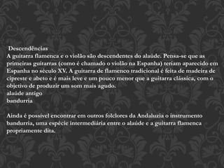 Descendências
A guitarra flamenca e o violão são descendentes do alaúde. Pensa-se que as
primeiras guitarras (como é chamado o violão na Espanha) teriam aparecido em
Espanha no século XV. A guitarra de flamenco tradicional é feita de madeira de
cipreste e abeto e é mais leve e um pouco menor que a guitarra clássica, com o
objetivo de produzir um som mais agudo.
alaúde antigo
bandurria
Ainda é possível encontrar em outros folclores da Andaluzia o instrumento
bandurria, uma espécie intermediária entre o alaúde e a guitarra flamenca
propriamente dita.
 