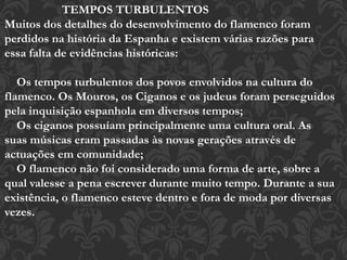 TEMPOS TURBULENTOS
Muitos dos detalhes do desenvolvimento do flamenco foram
perdidos na história da Espanha e existem várias razões para
essa falta de evidências históricas:
Os tempos turbulentos dos povos envolvidos na cultura do
flamenco. Os Mouros, os Ciganos e os judeus foram perseguidos
pela inquisição espanhola em diversos tempos;
Os ciganos possuíam principalmente uma cultura oral. As
suas músicas eram passadas às novas gerações através de
actuações em comunidade;
O flamenco não foi considerado uma forma de arte, sobre a
qual valesse a pena escrever durante muito tempo. Durante a sua
existência, o flamenco esteve dentro e fora de moda por diversas
vezes.
 