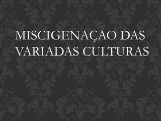 MISCIGENAÇAO DAS
VARIADAS CULTURAS
 