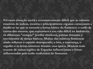 Foi nesta situação social e economicamente difícil que as culturas
musicais de judeus, mouros e principalmente ciganos começaram a
fundir-se no que se tornaria a forma básica do flamenco: o estilo de
cantar dos mouros, que expressava a sua vida difícil na Andaluzia,
os diferentes "compás" (estilos rítmicos), palmas ritmadas e
movimentos de dança básicos. Muitas das músicas flamencas
ainda refletem o espírito desesperado, a luta, a esperança, o
orgulho e as festas noturnas durante essa época. Músicas mais
recente de outras regiões de Espanha influenciaram e foram
influenciadas pelo estilo tradicional do flamenco.
 
