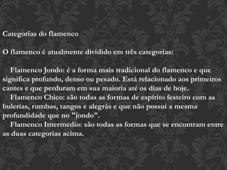 Categorias do flamenco
O flamenco é atualmente dividido em três categorias:
Flamenco Jondo: é a forma mais tradicional do flamenco e que
significa profundo, denso ou pesado. Está relacionado aos primeiros
cantes e que perduram em sua maioria até os dias de hoje.
Flamenco Chico: são todas as formas de espírito festeiro com as
bulerías, rumbas, tangos e alegrás e que não possui a mesma
profundidade que no "jondo".
Flamenco Intermedio: são todas as formas que se encontram entre
as duas categorias acima.
 