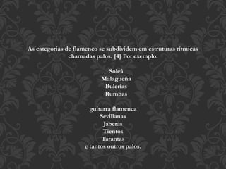 As categorias de flamenco se subdividem em estruturas rítmicas
chamadas palos. [4] Por exemplo:
Soleá
Malagueña
Bulerías
Rumbas
guitarra flamenca
Sevillanas
Jaberas
Tientos
Tarantas
e tantos outros palos.
 