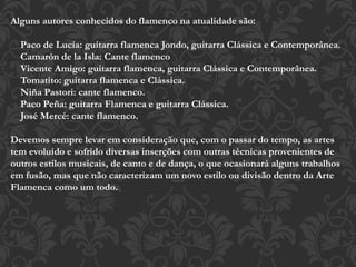 Alguns autores conhecidos do flamenco na atualidade são:
Paco de Lucía: guitarra flamenca Jondo, guitarra Clássica e Contemporânea.
Camarón de la Isla: Cante flamenco
Vicente Amigo: guitarra flamenca, guitarra Clássica e Contemporânea.
Tomatito: guitarra flamenca e Clássica.
Niña Pastori: cante flamenco.
Paco Peña: guitarra Flamenca e guitarra Clássica.
José Mercé: cante flamenco.
Devemos sempre levar em consideração que, com o passar do tempo, as artes
tem evoluído e sofrido diversas inserções com outras técnicas provenientes de
outros estilos musicais, de canto e de dança, o que ocasionará alguns trabalhos
em fusão, mas que não caracterizam um novo estilo ou divisão dentro da Arte
Flamenca como um todo.
 