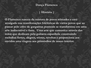Dança Flamenca
| História |
O Flamenco nasceu da mistura de povos nômades e está
arraigado nas manifestações folclóricas de vários povos que ao
passar pelo crivo de gargantas pontuais se transformou em uma
arte indiscutível e forte. Uma arte que comunica através das
mãos que deslizam pela guitarra espanhola construindo
melodias fortes, alegres, tristes, revoltas e proporciona aos
ouvidos uma viagem aos primórdios de nosso interior.
 