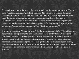 A primeira vez que o flamenco foi mencionado na literatura remonta a 1774 no
livro "Cartas marruecas", de José Cadalso. No entanto, a origem do termo
"flamenco" continua a ser assunto bastante debatido. Muitos pensam que se
trata de um termo espanhol que originalmente significava flamengo
("flamende"). Contudo, existem outras teorias. Uma das quais sugere que a
palavra tem origem árabe, retirada das palavras "felag mengu" (que significa
algo como "camponês de passagem" ou "fugitivo camponês")
Durante a chamada "época de ouro" do flamenco, entre 1869 e 1910, o flamenco
desenvolveu-se rapidamente nos chamados "cafés cantantes". Os dançarinos de
flamenco, em sua maioria ciganos, também se tornaram numa das maiores
atrações para o público desses cafés. Ao mesmo tempo, os guitarristas que
acompanhavam esses dançarinos, foram ganhando reputação e dessa forma,
nasceu, como uma arte própria, a guitarra do flamenco. Julián Arcas foi um dos
primeiros compositores a escrever música flamenca especialmente para a
guitarra.
 