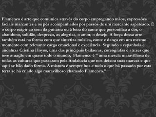 Flamenco é arte que comunica através do corpo empregando mãos, expressões
faciais marcantes e os pés acompanhados por passos de um marcante sapateado. É
o corpo reagir ao som da guitarra ou à letra do cante que personifica a dor, o
abandono, solidão, desprezo, as alegrias, o amor, o desejo. A força dessa arte
também está na forma com que sintetiza música, cante e dança em um mesmo
momento com relevante carga emocional e excelência. Segundo a espanhola e
andaluza Cristina Hoyos, uma das principais bailaoras, coreógrafas e atrizes que
teve atuação em quase todo o mundo, Flamenco é “ uma mescla maravilhosa de
todas as culturas que passaram pela Andaluzia que nos deixou suas marcas e que
aqui se hão dado forma. A mistura é sempre boa e tudo o que há passado por esta
terra se há criado algo maravilhoso chamado Flamenco.”
 