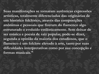 Suas manifestações se tornaram autênticas expressões
artísticas, totalmente diferenciadas das originárias de
um histórico folclórico, através das composições
anônimas e pessoais que fizeram do flamenco algo
estruturado e evoluído estilisticamente. Sem deixar de
ser música e poesia de raiz popular, pode-se dizer,
segunda a opinião da maioria dos estudiosos, que o
flamenco é um folclore elevado à arte, tanto por suas
dificuldades interpretativas como por sua concepção e
formas musicais."
 