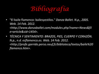 Bibliografía
• "El baile flamenco: bailesyestilos." Danza Ballet. N.p., 2005.
  Web. 14 Feb. 2012.
  <http://www.danzaballet.com/modules.php?name=News&fil
  e=article&sid=1454>.
• TÉCNICA Y SENTIMIENTO: BRAZOS, PIES, CUERPO Y CORAZÓN.
  N.p., n.d. esflamenco.es. Web. 14 Feb. 2012.
  <http://profe.garrido.perso.neuf.fr/biblioteca/textos/baile%20
  flamenco.htm>.
 