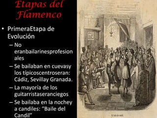 Etapas del
    Flamenco
• PrimeraEtapa de
  Evolución
  – No
    eranbailarinesprofesion
    ales
  – Se bailaban en cuevasy
    los típicoscentroseran:
    Cádiz, Sevillay Granada.
  – La mayoría de los
    guitarristaseranciegos
  – Se bailaba en la nochey
    a candiles: “Baile del
    Candil”
 