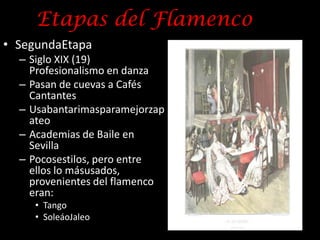 Etapas del Flamenco
• SegundaEtapa
  – Siglo XIX (19)
    Profesionalismo en danza
  – Pasan de cuevas a Cafés
    Cantantes
  – Usabantarimasparamejorzap
    ateo
  – Academias de Baile en
    Sevilla
  – Pocosestilos, pero entre
    ellos lo másusados,
    provenientes del flamenco
    eran:
     • Tango
     • SoleáoJaleo
 