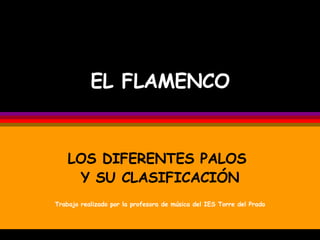 EL FLAMENCO LOS DIFERENTES PALOS  Y SU CLASIFICACIÓN Trabajo realizado por la profesora de música del IES Torre del Prado 
