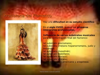 Prehistoria del Flamenco
                      Hay una dificultad en su estudio científico

                      En el siglo XVIII, surgen los primeros
                      intérpretes profesionales.

                      Influencia de varios substratos musicales
                      para la conformación final del flamenco:

                      •el substrato prerromano;
                      •el substrato cristiano hispanorromano, judío y
                      mozárabe;
                      •el substrato musulmán;
                      •el substrato castellano;
                      •el substrato morisco;
                      •el substrato africano;
                      •y las influencias americana y aragonesa.



                  María Belén García Llamas
 